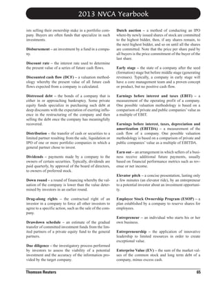 2013 NVCA Yearbook
ists selling their ownership stake in a portfolio company. Buyers are often funds that specialize in such
investments.
Disbursement – an investment by a fund in a company.
Discount rate – the interest rate used to determine
the present value of a series of future cash flows.
Discounted cash flow (DCF) – a valuation methodology whereby the present value of all future cash
flows expected from a company is calculated.
Distressed debt – the bonds of a company that is
either in or approaching bankruptcy. Some private
equity funds specialize in purchasing such debt at
deep discounts with the expectation of exerting influence in the restructuring of the company and then
selling the debt once the company has meaningfully
recovered.
Distribution – the transfer of cash or securities to a
limited partner resulting from the sale, liquidation or
IPO of one or more portfolio companies in which a
general partner chose to invest.
Dividends – payments made by a company to the
owners of certain securities. Typically, dividends are
paid quarterly, by approval of the board of directors,
to owners of preferred stock.
Down round – a round of financing whereby the valuation of the company is lower than the value determined by investors in an earlier round.
Drag-along rights – the contractual right of an
investor in a company to force all other investors to
agree to a specific action, such as the sale of the company.
Drawdown schedule – an estimate of the gradual
transfer of committed investment funds from the limited partners of a private equity fund to the general
partners.
Due diligence – the investigatory process performed
by investors to assess the viability of a potential
investment and the accuracy of the information provided by the target company.

Thomson Reuters

Dutch auction – a method of conducting an IPO
where-by newly issued shares of stock are committed
to the highest bidder, then, if any shares remain, to
the next highest bidder, and so on until all the shares
are committed. Note that the price per share paid by
all buyers is the price commitment of the buyer of the
last share.
Early stage – the state of a company after the seed
(formation) stage but before middle stage (generating
revenues). Typically, a company in early stage will
have a core management team and a proven concept
or product, but no positive cash flow.
Earnings before interest and taxes (EBIT) – a
measurement of the operating profit of a company.
One possible valuation methodology is based on a
comparison of private and public companies’ value as
a multiple of EBIT.
Earnings before interest, taxes, depreciation and
amortization (EBITDA) – a measurement of the
cash flow of a company. One possible valuation
methodology is based on a comparison of private and
public companies’ value as a multiple of EBITDA.
Earn out – an arrangement in which sellers of a business receive additional future payments, usually
based on financial performance metrics such as revenue or net income.
Elevator pitch – a concise presentation, lasting only
a few minutes (an elevator ride), by an entrepreneur
to a potential investor about an investment opportunity.
Employee Stock Ownership Program (ESOP) – a
plan established by a company to reserve shares for
employees.
Entrepreneur – an individual who starts his or her
own business.
Entrepreneurship – the application of innovative
leadership to limited resources in order to create
exceptional value.
Enterprise Value (EV) – the sum of the market values of the common stock and long term debt of a
company, minus excess cash.

65

 