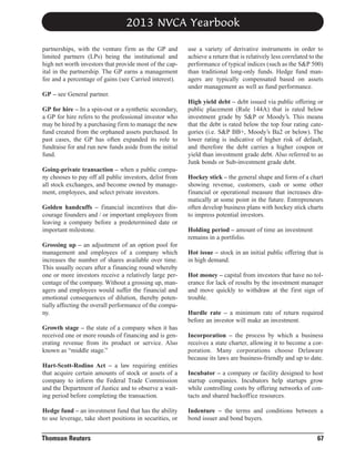 2013 NVCA Yearbook
partnerships, with the venture firm as the GP and
limited partners (LPs) being the institutional and
high net worth investors that provide most of the capital in the partnership. The GP earns a management
fee and a percentage of gains (see Carried interest).

use a variety of derivative instruments in order to
achieve a return that is relatively less correlated to the
performance of typical indices (such as the S&P 500)
than traditional long-only funds. Hedge fund managers are typically compensated based on assets
under management as well as fund performance.

GP – see General partner.
GP for hire – In a spin-out or a synthetic secondary,
a GP for hire refers to the professional investor who
may be hired by a purchasing firm to manage the new
fund created from the orphaned assets purchased. In
past cases, the GP has often expanded its role to
fundraise for and run new funds aside from the initial
fund.
Going-private transaction – when a public company chooses to pay off all public investors, delist from
all stock exchanges, and become owned by management, employees, and select private investors.
Golden handcuffs – financial incentives that discourage founders and / or important employees from
leaving a company before a predetermined date or
important milestone.
Grossing up – an adjustment of an option pool for
management and employees of a company which
increases the number of shares available over time.
This usually occurs after a financing round whereby
one or more investors receive a relatively large percentage of the company. Without a grossing up, managers and employees would suffer the financial and
emotional consequences of dilution, thereby potentially affecting the overall performance of the company.
Growth stage – the state of a company when it has
received one or more rounds of financing and is generating revenue from its product or service. Also
known as “middle stage.”

High yield debt – debt issued via public offering or
public placement (Rule 144A) that is rated below
investment grade by S&P or Moody’s. This means
that the debt is rated below the top four rating categories (i.e. S&P BB+, Moody’s Ba2 or below). The
lower rating is indicative of higher risk of default,
and therefore the debt carries a higher coupon or
yield than investment grade debt. Also referred to as
Junk bonds or Sub-investment grade debt.
Hockey stick – the general shape and form of a chart
showing revenue, customers, cash or some other
financial or operational measure that increases dramatically at some point in the future. Entrepreneurs
often develop business plans with hockey stick charts
to impress potential investors.
Holding period – amount of time an investment
remains in a portfolio.
Hot issue – stock in an initial public offering that is
in high demand.
Hot money – capital from investors that have no tolerance for lack of results by the investment manager
and move quickly to withdraw at the first sign of
trouble.
Hurdle rate – a minimum rate of return required
before an investor will make an investment.
Incorporation – the process by which a business
receives a state charter, allowing it to become a corporation. Many corporations choose Delaware
because its laws are business-friendly and up to date.

Hart-Scott-Rodino Act – a law requiring entities
that acquire certain amounts of stock or assets of a
company to inform the Federal Trade Commission
and the Department of Justice and to observe a waiting period before completing the transaction.

Incubator – a company or facility designed to host
startup companies. Incubators help startups grow
while controlling costs by offering networks of contacts and shared backoffice resources.

Hedge fund – an investment fund that has the ability
to use leverage, take short positions in securities, or

Indenture – the terms and conditions between a
bond issuer and bond buyers.

Thomson Reuters

67

 