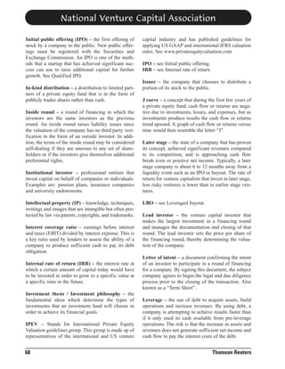 National Venture Capital Association
Initial public offering (IPO) – the first offering of
stock by a company to the public. New public offerings must be registered with the Securities and
Exchange Commission. An IPO is one of the methods that a startup that has achieved significant success can use to raise additional capital for further
growth. See Qualified IPO.
In-kind distribution – a distribution to limited partners of a private equity fund that is in the form of
publicly trades shares rather than cash.
Inside round – a round of financing in which the
investors are the same investors as the previous
round. An inside round raises liability issues since
the valuation of the company has no third party verification in the form of an outside investor. In addition, the terms of the inside round may be considered
self-dealing if they are onerous to any set of shareholders or if the investors give themselves additional
preferential rights.
Institutional investor – professional entities that
invest capital on behalf of companies or individuals.
Examples are: pension plans, insurance companies
and university endowments.
Intellectual property (IP) – knowledge, techniques,
writings and images that are intangible but often protected by law via patents, copyrights, and trademarks.
Interest coverage ratio – earnings before interest
and taxes (EBIT) divided by interest expense. This is
a key ratio used by lenders to assess the ability of a
company to produce sufficient cash to pay its debt
obligation.
Internal rate of return (IRR) – the interest rate at
which a certain amount of capital today would have
to be invested in order to grow to a specific value at
a specific time in the future.
Investment thesis / Investment philosophy – the
fundamental ideas which determine the types of
investments that an investment fund will choose in
order to achieve its financial goals.
IPEV – Stands for International Private Equity
Valuation guidelines group. This group is made up of
representatives of the international and US venture

68

capital industry and has published guidelines for
applying US GAAP and international IFRS valuation
rules. See www.privateequityvaluation.com
IPO – see Initial public offering.
IRR – see Internal rate of return.
Issuer – the company that chooses to distribute a
portion of its stock to the public.
J curve – a concept that during the first few years of
a private equity fund, cash flow or returns are negative due to investments, losses, and expenses, but as
investments produce results the cash flow or returns
trend upward. A graph of cash flow or returns versus
time would then resemble the letter “J”.
Later stage – the state of a company that has proven
its concept, achieved significant revenues compared
to its competition, and is approaching cash flow
break even or positive net income. Typically, a later
stage company is about 6 to 12 months away from a
liquidity event such as an IPO or buyout. The rate of
return for venture capitalists that invest in later stage,
less risky ventures is lower than in earlier stage ventures.
LBO – see Leveraged buyout.
Lead investor – the venture capital investor that
makes the largest investment in a financing round
and manages the documentation and closing of that
round. The lead investor sets the price per share of
the financing round, thereby determining the valuation of the company.
Letter of intent – a document confirming the intent
of an investor to participate in a round of financing
for a company. By signing this document, the subject
company agrees to begin the legal and due diligence
process prior to the closing of the transaction. Also
known as a “Term Sheet”.
Leverage – the use of debt to acquire assets, build
operations and increase revenues. By using debt, a
company is attempting to achieve results faster than
if it only used its cash available from pre-leverage
operations. The risk is that the increase in assets and
revenues does not generate sufficient net income and
cash flow to pay the interest costs of the debt.

Thomson Reuters

 