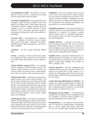 2013 NVCA Yearbook
Leveraged buyout (LBO) – the purchase of a company or a business unit of a company by an outside
investor using mostly borrowed capital.
Leveraged recapitalization – the reorganization of a
company’s capital structure resulting in more debt
added to the balance sheet. Private equity funds can
recapitalize a portfolio company and then direct the
company to issue a one-time dividend to equity
investors. This is often done when the company is
performing well financially and the debt markets are
expanding.
Leverage ratios – measurements of a company’s
debt as a multiple of cash flow. Typical leverage
ratios include Total Debt / EBITDA, Total Debt /
(EBITDA minus Capital Expenditures), and Seniore
Debt / EBITDA.
L.I.B.O.R. – see The London Interbank Offered
Rate.
License – a contract in which a patent owner grants
to a company the right to make, use or sell an invention under certain circumstances and for compensation.
Limited liability company (LLC) – an ownership
structure designed to limit the founders’ losses to the
amount of their investment. An LLC itself does not
pay taxes, rather its owners pay taxes on their proportion of the LLC profits at their individual tax rates.
Limited partnership – a legal entity composed of a
general partner and various limited partners. The
general partner manages the investments and is liable
for the actions of the partnership while the limited
partners are generally protected from legal actions
and any losses beyond their original investment. The
general partner collects a management fee and earns
a percentage of capital gains (see Carried interest),
while the limited partners receive income, capital
gains and tax benefits.
Limited partner (LP) – an investor in a limited partnership. The general partner is liable for the actions
of the partnership while the limited partners are generally protected from legal actions and any losses
beyond their original investment. The limited partner
receives income, capital gains and tax benefits.

Thomson Reuters

Liquidation – the sale of a company. This may occur
in the context of an acquisition by a larger company
or in the context of selling off all assets prior to cessation of operations (Chapter 7 bankruptcy). In a liquidation, the claims of secured and unsecured creditors, bondholders and preferred stockholders take
precedence over common stockholders.
Liquidation preference – the contractual right of an
investor to priority in receiving the proceeds from the
liquidation of a company. For example, a venture
capital investor with a “2x liquidation preference”
has the right to receive two times its original investment upon liquidation.
Liquidity discount – a decrease in the value of a
private company compared to the value of a similar
but publicly traded company. Since an investor in a
private company cannot readily sell his or her investment, the shares in the private company must be valued less than a comparable public company.
Liquidity event – a transaction whereby owners of a
significant portion of the shares of a private company sell their shares in exchange for cash or shares in
another, usually larger company. For example, an
IPO is a liquidity event.
Lock-up agreement – investors, management and
employees often agree not to sell their shares for a
specific time period after an IPO, usually 6 to 12
months. By avoiding large sales of its stock, the company has time to build interest among potential buyers of its shares.
London Interbank Offered Rate (L.I.B.O.R.) – the
average rate charged by large banks in London for
loans to each other. LIBOR is a relatively volatile rate
and is typically quoted in maturities of one month,
three months, six months and one year.
Management buyout (MBO) – a leveraged buyout
controlled by the members of the management team
of a company or a division. Often an MBO is conducted in partnership with a buyout fund.
Management fee – a fee charged to the limited partners in a fund by the general partner. Management
fees in a private equity fund usually range from
0.75% to 3% of capital under management, depend-

69

 