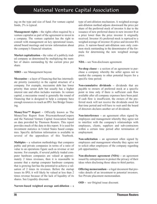National Venture Capital Association
ing on the type and size of fund. For venture capital
funds, 2% is typical.
Management rights – the rights often required by a
venture capitalist as part of the agreement to invest in
a company. The venture capitalist has the right to
consult with management on key operational issues,
attend board meetings and review information about
the company’s financial situation.
Market capitalization – the value of a publicly traded company as determined by multiplying the number of shares outstanding by the current price per
share.
MBO – see Management buyout.
Mezzanine – a layer of financing that has intermediate priority (seniority) in the capital structure of a
company. For example, mezzanine debt has lower
priority than senior debt but usually has a higher
interest rate and often includes warrants. In venture
capital, a mezzanine round is generally the round of
financing that is designed to help a company have
enough resources to reach an IPO. See Bridge financing.
MoneyTree™ Report – Officially known as The
MoneyTree Report from PricewaterhouseCoopers
and the National Venture Capital Association based
on data provided by Thomson Reuters. This report
provides much of the data in this report. It is used for
investment statistics in United States based companies. Specific definition information is available in
several of the appendices of this Yearbook.
Multiples – a valuation methodology that compares
public and private companies in terms of a ratio of
value to an operations figure such as revenue or net
income. For example, if several publicly traded computer hardware companies are valued at approximately 2 times revenues, then it is reasonable to
assume that a startup computer hardware company
that is growing fast has the potential to achieve a valuation of 2 times its revenues. Before the startup
issues its IPO, it will likely be valued at less than 2
times revenue because of the lack of liquidity of its
shares. See Liquidity discount.

type of anti-dilution mechanism. A weighted average
anti-dilution method adjusts downward the price per
share of the preferred stock of investor A due to the
issuance of new preferred shares to new investor B at
a price lower than the price investor A originally
received. Investor A’s preferred stock is repriced to a
weighed average of investor A’s price and investor B’s
price. A narrow-based anti-dilution uses only common stock outstanding in the denominator of the formula for determining the new weighted average
price.
NDA – see Non-disclosure agreement.
No-shop clause – a section of an agreement to purchase a company whereby the seller agrees not to
market the company to other potential buyers for a
specific time period.
Non-cumulative dividends – dividends that are
payable to owners of preferred stock at a specific
point in time only if there is sufficient cash flow
available after all company expenses have been paid.
If cash flow is insufficient, the owners of the preferred stock will not receive the dividends owed for
that time period and will have to wait until the board
of directors declares another set of dividends.
Non-interference – an agreement often signed by
employees and management whereby they agree not
to interfere with the company’s relationships with
employees, clients, suppliers and sub-contractors
within a certain time period after termination of
employment.
Non-solicitation – an agreement often signed by
employees and management whereby they agree not
to solicit other employees of the company regarding
job opportunities.
Non-disclosure agreement (NDA) – an agreement
issued by entrepreneurs to protect the privacy of their
ideas when disclosing those ideas to third parties.
Offering memorandum – a legal document that provides details of an investment to potential investors.
See Private placement memorandum.
OID – see Original issue discount.

Narrow-based weighted average anti-dilution – a

70

Thomson Reuters

 