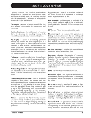 2013 NVCA Yearbook
Operating cash flow – the cash flow produced from
the operation of a business, not from investing activities (such as selling assets) or financing activities
(such as issuing debt). Calculated as net operating
income (NOI) plus depreciation.
Option pool – a group of options set aside for long
term, phased compensation to management and
employees.

Piggyback rights – rights of an investor to have his or
her shares included in a registration of a startup’s
shares in preparation for an IPO.
PIK dividend – a dividend paid to the holder of a
stock, usually preferred stock, in the form of additional stock rather than cash. PIK refers to payment
in kind.
PIPEs – see Private investment in public equity.

Outstanding shares – the total amount of common
shares of a company, not including treasury stock,
convertible preferred stock, warrants and options.
Pay to play – a clause in a financing agreement
whereby any investor that does not participate in a
future round agrees to suffer significant dilution
compared to other investors. The most onerous version of “pay to play” is automatic conversion to common shares, which in essence ends any preferential
rights of an investor, such as the right to influence
key management decisions.
Pari passu – a legal term referring to the equal treatment of two or more parties in an agreement. For
example, a venture capitalist may agree to have registration rights that are pari passu with the other
investors in a financing round.
Participating dividends – the right of holders of certain preferred stock to receive dividends and participate in additional distributions of cash, stock or other
assets.
Participating preferred stock – a unit of ownership
composed of preferred stock and common stock. The
preferred stock entitles the owner to receive a predetermined sum of cash (usually the original investment plus accrued dividends) if the company is sold
or has an IPO. The common stock represents additional continued ownership in the company.
Participating preferred stock has been characterized
as “having your cake and eating it too”.
PEIGG – acronym for Private Equity Industry
Guidelines Group, an ad hoc group of individuals
and firms involved in the private equity industry for
the purpose of establishing valuation and reporting
guidelines.

Thomson Reuters

Placement agent – a company that specializes in
finding institutional investors that are willing and
able to invest in a private equity fund. Sometimes a
private equity fund will hire a placement agent so the
fund partners can focus on making and managing
investments in companies rather than on raising capital.
Portfolio company – a company that has received an
investment from a private equity fund.
Post-money valuation – the valuation of a company
including the capital provided by the current round of
financing. For example, a venture capitalist may
invest $5 million in a company valued at $2 million
“pre-money” (before the investment was made). As a
result, the startup will have a post-money valuation
of $7 million.
PPM – see Private placement memorandum.
Preemptive rights – the rights of shareholders to
maintain their percentage ownership of a company by
buying shares sold by the company in future financing rounds.
Preference – seniority, usually with respect to dividends and proceeds from a sale or dissolution of a
company.
Preferred return – a minimum return per annum
that must be generated for limited partners of a private equity fund before the general partner can begin
receiving a percentage of profits from investments.
Preferred stock – a type of stock that has certain
rights that common stock does not have. These special rights may include dividends, participation, liquidity preference, anti-dilution protection and veto

71

 