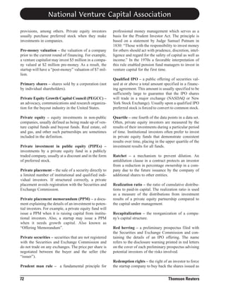 National Venture Capital Association
provisions, among others. Private equity investors
usually purchase preferred stock when they make
investments in companies.
Pre-money valuation – the valuation of a company
prior to the current round of financing. For example,
a venture capitalist may invest $5 million in a company valued at $2 million pre-money. As a result, the
startup will have a “post-money” valuation of $7 million.
Primary shares – shares sold by a corporation (not
by individual shareholders).
Private Equity Growth Capital Council (PEGCC) –
an advocacy, communications and research organization for the buyout industry in the United States.
Private equity – equity investments in non-public
companies, usually defined as being made up of venture capital funds and buyout funds. Real estate, oil
and gas, and other such partnerships are sometimes
included in the definition.
Private investment in public equity (PIPEs) –
investments by a private equity fund in a publicly
traded company, usually at a discount and in the form
of preferred stock.
Private placement – the sale of a security directly to
a limited number of institutional and qualified individual investors. If structured correctly, a private
placement avoids registration with the Securities and
Exchange Commission.
Private placement memorandum (PPM) – a document explaining the details of an investment to potential investors. For example, a private equity fund will
issue a PPM when it is raising capital from institutional investors. Also, a startup may issue a PPM
when it needs growth capital. Also known as
“Offering Memorandum”.
Private securities – securities that are not registered
with the Securities and Exchange Commission and
do not trade on any exchanges. The price per share is
negotiated between the buyer and the seller (the
“issuer”).
Prudent man rule – a fundamental principle for

72

professional money management which serves as a
basis for the Prudent Investor Act. The principle is
based on a statement by Judge Samuel Putnum in
1830: “Those with the responsibility to invest money
for others should act with prudence, discretion, intelligence and regard for the safety of capital as well as
income.” In the 1970s a favorable interpretation of
this rule enabled pension fund managers to invest in
venture capital for the first time.
Qualified IPO – a public offering of securities valued at or above a total amount specified in a financing agreement. This amount is usually specified to be
sufficiently large to guarantee that the IPO shares
will trade in a major exchange (NASDAQ or New
York Stock Exchange). Usually upon a qualified IPO
preferred stock is forced to convert to common stock.
Quartile – one fourth of the data points in a data set.
Often, private equity investors are measured by the
results of their investments during a particular period
of time. Institutional investors often prefer to invest
in private equity funds that demonstrate consistent
results over time, placing in the upper quartile of the
investment results for all funds.
Ratchet – a mechanism to prevent dilution. An
antidilution clause in a contract protects an investor
from a reduction in percentage ownership in a company due to the future issuance by the company of
additional shares to other entities.
Realization ratio – the ratio of cumulative distributions to paid-in capital. The realization ratio is used
as a measure of the distributions from investment
results of a private equity partnership compared to
the capital under management.
Recapitalization – the reorganization of a company’s capital structure.
Red herring – a preliminary prospectus filed with
the Securities and Exchange Commission and containing the details of an IPO offering. The name
refers to the disclosure warning printed in red letters
on the cover of each preliminary prospectus advising
potential investors of the risks involved.
Redemption rights – the right of an investor to force
the startup company to buy back the shares issued as

Thomson Reuters

 