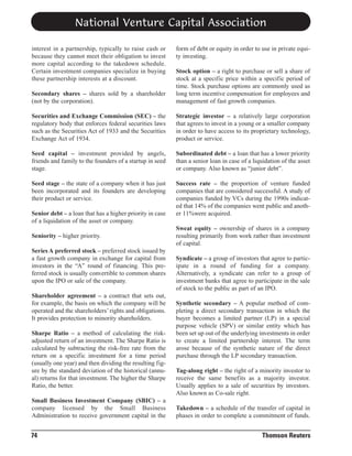 National Venture Capital Association
interest in a partnership, typically to raise cash or
because they cannot meet their obligation to invest
more capital according to the takedown schedule.
Certain investment companies specialize in buying
these partnership interests at a discount.

form of debt or equity in order to use in private equity investing.

Secondary shares – shares sold by a shareholder
(not by the corporation).

Stock option – a right to purchase or sell a share of
stock at a specific price within a specific period of
time. Stock purchase options are commonly used as
long term incentive compensation for employees and
management of fast growth companies.

Securities and Exchange Commission (SEC) – the
regulatory body that enforces federal securities laws
such as the Securities Act of 1933 and the Securities
Exchange Act of 1934.

Strategic investor – a relatively large corporation
that agrees to invest in a young or a smaller company
in order to have access to its proprietary technology,
product or service.

Seed capital – investment provided by angels,
friends and family to the founders of a startup in seed
stage.

Subordinated debt – a loan that has a lower priority
than a senior loan in case of a liquidation of the asset
or company. Also known as “junior debt”.

Seed stage – the state of a company when it has just
been incorporated and its founders are developing
their product or service.

Success rate – the proportion of venture funded
companies that are considered successful. A study of
companies funded by VCs during the 1990s indicated that 14% of the companies went public and another 11%were acquired.

Senior debt – a loan that has a higher priority in case
of a liquidation of the asset or company.
Seniority – higher priority.
Series A preferred stock – preferred stock issued by
a fast growth company in exchange for capital from
investors in the “A” round of financing. This preferred stock is usually convertible to common shares
upon the IPO or sale of the company.
Shareholder agreement – a contract that sets out,
for example, the basis on which the company will be
operated and the shareholders’ rights and obligations.
It provides protection to minority shareholders.
Sharpe Ratio – a method of calculating the riskadjusted return of an investment. The Sharpe Ratio is
calculated by subtracting the risk-free rate from the
return on a specific investment for a time period
(usually one year) and then dividing the resulting figure by the standard deviation of the historical (annual) returns for that investment. The higher the Sharpe
Ratio, the better.
Small Business Investment Company (SBIC) – a
company licensed by the Small Business
Administration to receive government capital in the

74

Sweat equity – ownership of shares in a company
resulting primarily from work rather than investment
of capital.
Syndicate – a group of investors that agree to participate in a round of funding for a company.
Alternatively, a syndicate can refer to a group of
investment banks that agree to participate in the sale
of stock to the public as part of an IPO.
Synthetic secondary – A popular method of completing a direct secondary transaction in which the
buyer becomes a limited partner (LP) in a special
purpose vehicle (SPV) or similar entity which has
been set up out of the underlying investments in order
to create a limited partnership interest. The term
arose because of the synthetic nature of the direct
purchase through the LP secondary transaction.
Tag-along right – the right of a minority investor to
receive the same benefits as a majority investor.
Usually applies to a sale of securities by investors.
Also known as Co-sale right.
Takedown – a schedule of the transfer of capital in
phases in order to complete a commitment of funds.

Thomson Reuters

 