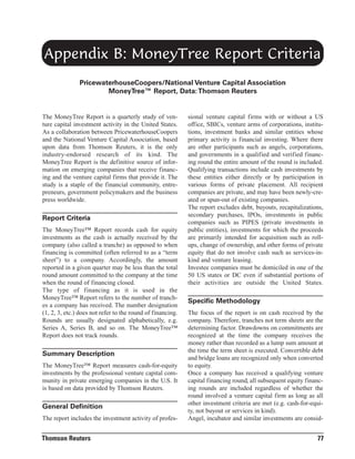 Appendix B: MoneyTree Report Criteria
PricewaterhouseCoopers/National Venture Capital Association
MoneyTree™ Report, Data: Thomson Reuters

The MoneyTree Report is a quarterly study of venture capital investment activity in the United States.
As a collaboration between PricewaterhouseCoopers
and the National Venture Capital Association, based
upon data from Thomson Reuters, it is the only
industry-endorsed research of its kind. The
MoneyTree Report is the definitive source of information on emerging companies that receive financing and the venture capital firms that provide it. The
study is a staple of the financial community, entrepreneurs, government policymakers and the business
press worldwide.

Report Criteria
The MoneyTree™ Report records cash for equity
investments as the cash is actually received by the
company (also called a tranche) as opposed to when
financing is committed (often referred to as a “term
sheet”) to a company. Accordingly, the amount
reported in a given quarter may be less than the total
round amount committed to the company at the time
when the round of financing closed.
The type of financing as it is used in the
MoneyTree™ Report refers to the number of tranches a company has received. The number designation
(1, 2, 3, etc.) does not refer to the round of financing.
Rounds are usually designated alphabetically, e.g.
Series A, Series B, and so on. The MoneyTree™
Report does not track rounds.

Summary Description
The MoneyTree™ Report measures cash-for-equity
investments by the professional venture capital community in private emerging companies in the U.S. It
is based on data provided by Thomson Reuters.

General Definition
The report includes the investment activity of profes-

Thomson Reuters

sional venture capital firms with or without a US
office, SBICs, venture arms of corporations, institutions, investment banks and similar entities whose
primary activity is financial investing. Where there
are other participants such as angels, corporations,
and governments in a qualified and verified financing round the entire amount of the round is included.
Qualifying transactions include cash investments by
these entities either directly or by participation in
various forms of private placement. All recipient
companies are private, and may have been newly-created or spun-out of existing companies.
The report excludes debt, buyouts, recapitalizations,
secondary purchases, IPOs, investments in public
companies such as PIPES (private investments in
public entities), investments for which the proceeds
are primarily intended for acquisition such as rollups, change of ownership, and other forms of private
equity that do not involve cash such as services-inkind and venture leasing.
Investee companies must be domiciled in one of the
50 US states or DC even if substantial portions of
their activities are outside the United States.

Specific Methodology
The focus of the report is on cash received by the
company. Therefore, tranches not term sheets are the
determining factor. Drawdowns on commitments are
recognized at the time the company receives the
money rather than recorded as a lump sum amount at
the time the term sheet is executed. Convertible debt
and bridge loans are recognized only when converted
to equity.
Once a company has received a qualifying venture
capital financing round, all subsequent equity financing rounds are included regardless of whether the
round involved a venture capital firm as long as all
other investment criteria are met (e.g. cash-for-equity, not buyout or services in kind).
Angel, incubator and similar investments are consid-

77

 