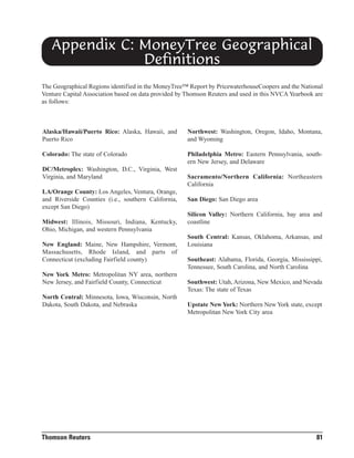 Appendix C: MoneyTree Geographical
Definitions
The Geographical Regions identified in the MoneyTree™ Report by PricewaterhouseCoopers and the National
Venture Capital Association based on data provided by Thomson Reuters and used in this NVCA Yearbook are
as follows:

Alaska/Hawaii/Puerto Rico: Alaska, Hawaii, and
Puerto Rico

Northwest: Washington, Oregon, Idaho, Montana,
and Wyoming

Colorado: The state of Colorado

Philadelphia Metro: Eastern Pennsylvania, southern New Jersey, and Delaware

DC/Metroplex: Washington, D.C., Virginia, West
Virginia, and Maryland
LA/Orange County: Los Angeles, Ventura, Orange,
and Riverside Counties (i.e., southern California,
except San Diego)
Midwest: Illinois, Missouri, Indiana, Kentucky,
Ohio, Michigan, and western Pennsylvania
New England: Maine, New Hampshire, Vermont,
Massachusetts, Rhode Island, and parts of
Connecticut (excluding Fairfield county)
New York Metro: Metropolitan NY area, northern
New Jersey, and Fairfield County, Connecticut
North Central: Minnesota, Iowa, Wisconsin, North
Dakota, South Dakota, and Nebraska

Thomson Reuters

Sacramento/Northern California: Northeastern
California
San Diego: San Diego area
Silicon Valley: Northern California, bay area and
coastline
South Central: Kansas, Oklahoma, Arkansas, and
Louisiana
Southeast: Alabama, Florida, Georgia, Mississippi,
Tennessee, South Carolina, and North Carolina
Southwest: Utah, Arizona, New Mexico, and Nevada
Texas: The state of Texas
Upstate New York: Northern New York state, except
Metropolitan New York City area

81

 