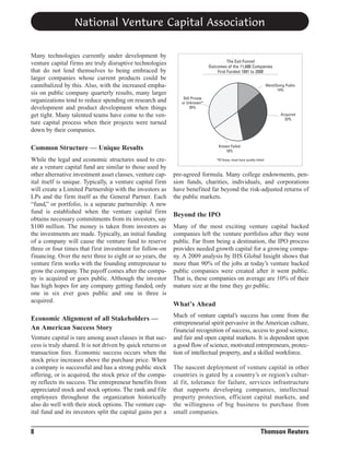 National Venture Capital Association
Many technologies currently under development by
venture capital firms are truly disruptive technologies
that do not lend themselves to being embraced by
larger companies whose current products could be
cannibalized by this. Also, with the increased emphasis on public company quarterly results, many larger
organizations tend to reduce spending on research and
development and product development when things
get tight. Many talented teams have come to the venture capital process when their projects were turned
down by their companies.

The Exit Funnel
Outcomes of the 11,686 Companies
First Funded 1991 to 2000
Went/Going Public
14%
Still Private
or Unknown*
35%
Acquired
33%

Common Structure — Unique Results
While the legal and economic structures used to create a venture capital fund are similar to those used by
other alternative investment asset classes, venture capital itself is unique. Typically, a venture capital firm
will create a Limited Partnership with the investors as
LPs and the firm itself as the General Partner. Each
“fund,” or portfolio, is a separate partnership. A new
fund is established when the venture capital firm
obtains necessary commitments from its investors, say
$100 million. The money is taken from investors as
the investments are made. Typically, an initial funding
of a company will cause the venture fund to reserve
three or four times that first investment for follow-on
financing. Over the next three to eight or so years, the
venture firm works with the founding entrepreneur to
grow the company. The payoff comes after the company is acquired or goes public. Although the investor
has high hopes for any company getting funded, only
one in six ever goes public and one in three is
acquired.

Economic Alignment of all Stakeholders —
An American Success Story
Venture capital is rare among asset classes in that success is truly shared. It is not driven by quick returns or
transaction fees. Economic success occurs when the
stock price increases above the purchase price. When
a company is successful and has a strong public stock
offering, or is acquired, the stock price of the company reflects its success. The entrepreneur benefits from
appreciated stock and stock options. The rank and file
employees throughout the organization historically
also do well with their stock options. The venture capital fund and its investors split the capital gains per a

8

Known Failed
18%
*Of these, most have quietly failed

pre-agreed formula. Many college endowments, pension funds, charities, individuals, and corporations
have benefited far beyond the risk-adjusted returns of
the public markets.

Beyond the IPO
Many of the most exciting venture capital backed
companies left the venture portfolios after they went
public. Far from being a destination, the IPO process
provides needed growth capital for a growing company. A 2009 analysis by IHS Global Insight shows that
more than 90% of the jobs at today’s venture backed
public companies were created after it went public.
That is, these companies on average are 10% of their
mature size at the time they go public.

What’s Ahead
Much of venture capital’s success has come from the
entrepreneurial spirit pervasive in the American culture,
financial recognition of success, access to good science,
and fair and open capital markets. It is dependent upon
a good flow of science, motivated entrepreneurs, protection of intellectual property, and a skilled workforce.
The nascent deployment of venture capital in other
countries is gated by a country’s or region’s cultural fit, tolerance for failure, services infrastructure
that supports developing companies, intellectual
property protection, efficient capital markets, and
the willingness of big business to purchase from
small companies.

Thomson Reuters

 