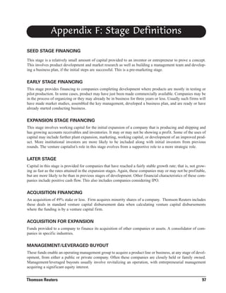 Appendix F: Stage Definitions
SEED STAGE FINANCING
This stage is a relatively small amount of capital provided to an inventor or entrepreneur to prove a concept.
This involves product development and market research as well as building a management team and developing a business plan, if the initial steps are successful. This is a pre-marketing stage.

EARLY STAGE FINANCING
This stage provides financing to companies completing development where products are mostly in testing or
pilot production. In some cases, product may have just been made commercially available. Companies may be
in the process of organizing or they may already be in business for three years or less. Usually such firms will
have made market studies, assembled the key management, developed a business plan, and are ready or have
already started conducting business.

EXPANSION STAGE FINANCING
This stage involves working capital for the initial expansion of a company that is producing and shipping and
has growing accounts receivables and inventories. It may or may not be showing a profit. Some of the uses of
capital may include further plant expansion, marketing, working capital, or development of an improved product. More institutional investors are more likely to be included along with initial investors from previous
rounds. The venture capitalist’s role in this stage evolves from a supportive role to a more strategic role.

LATER STAGE
Capital in this stage is provided for companies that have reached a fairly stable growth rate; that is, not growing as fast as the rates attained in the expansion stages. Again, these companies may or may not be profitable,
but are more likely to be than in previous stages of development. Other financial characteristics of these companies include positive cash flow. This also includes companies considering IPO.

ACQUISITION FINANCING
An acquisition of 49% stake or less. Firm acquires minority shares of a company. Thomson Reuters includes
these deals in standard venture capital disbursement data when calculating venture capital disbursements
where the funding is by a venture capital firm.

ACQUISITION FOR EXPANSION
Funds provided to a company to finance its acquisition of other companies or assets. A consolidator of companies in specific industries.

MANAGEMENT/LEVERAGED BUYOUT
These funds enable an operating management group to acquire a product line or business, at any stage of development, from either a public or private company. Often these companies are closely held or family owned.
Management/leveraged buyouts usually involve revitalizing an operation, with entrepreneurial management
acquiring a significant equity interest.

Thomson Reuters

97

 