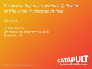 Catapult is a Technology Strategy Board programme
Deconstructing my experience @ #tsbiot
and how can @cdecatapult help
3 July 2013
Dr. Maurizio Pilu
Connected Digital Economy Catapult
@maurizio_pilu
 