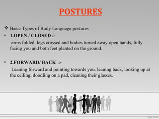 POSTURES
 Basic Types of Body Language postures
• 1.OPEN / CLOSED :-
arms folded, legs crossed and bodies turned away.open hands, fully
facing you and both feet planted on the ground.
• 2.FORWARD/ BACK :-
Leaning forward and pointing towards you. leaning back, looking up at
the ceiling, doodling on a pad, cleaning their glasses.
 