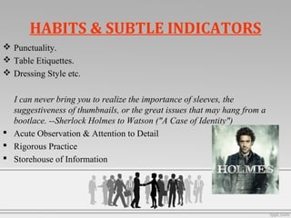 HABITS & SUBTLE INDICATORS
 Punctuality.
 Table Etiquettes.
 Dressing Style etc.
I can never bring you to realize the importance of sleeves, the
suggestiveness of thumbnails, or the great issues that may hang from a
bootlace. --Sherlock Holmes to Watson ("A Case of Identity")
 Acute Observation & Attention to Detail
 Rigorous Practice
 Storehouse of Information
 
