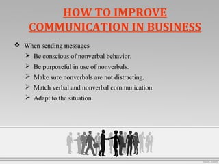  When sending messages
 Be conscious of nonverbal behavior.
 Be purposeful in use of nonverbals.
 Make sure nonverbals are not distracting.
 Match verbal and nonverbal communication.
 Adapt to the situation.
HOW TO IMPROVE
COMMUNICATION IN BUSINESS
 
