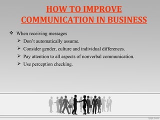 HOW TO IMPROVE
COMMUNICATION IN BUSINESS
 When receiving messages
 Don’t automatically assume.
 Consider gender, culture and individual differences.
 Pay attention to all aspects of nonverbal communication.
 Use perception checking.
 