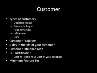 Customer
• Types of customers
    –   Decision Maker
    –   Economic Buyer
    –   Recommender
    –   Influencer
    –   User
•   Customer Problems
•   A day in the life of your customer
•   Customer Influence Map
•   ROI Justification
    – Cost of Problem vs Cost of your solution
• Minimum Feature Set
 