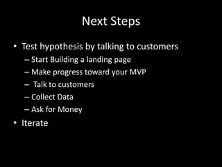 Next Steps
• Test hypothesis by talking to customers
  – Start Building a landing page
  – Make progress toward your MVP
  – Talk to customers
  – Collect Data
  – Ask for Money
• Iterate
 