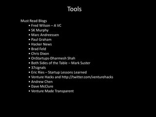 Tools
Must Read Blogs
    • Fred Wilson – A VC
    • SK Murphy
    • Marc Andreessen
    • Paul Graham
    • Hacker News
    • Brad Feld
    • Chris Dixon
    • OnStartups-Dharmesh Shah
    • Both Sides of the Table – Mark Suster
    • 37signals
    • Eric Ries – Startup Lessons Learned
    • Venture Hacks and http://twitter.com/venturehacks
    • Andrew Chen
    • Dave McClure
    • Venture Made Transparent
 