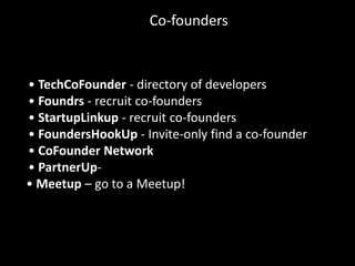 Co-founders



• TechCoFounder - directory of developers
• Foundrs - recruit co-founders
• StartupLinkup - recruit co-founders
• FoundersHookUp - Invite-only find a co-founder
• CoFounder Network
• PartnerUp-
• Meetup – go to a Meetup!
 