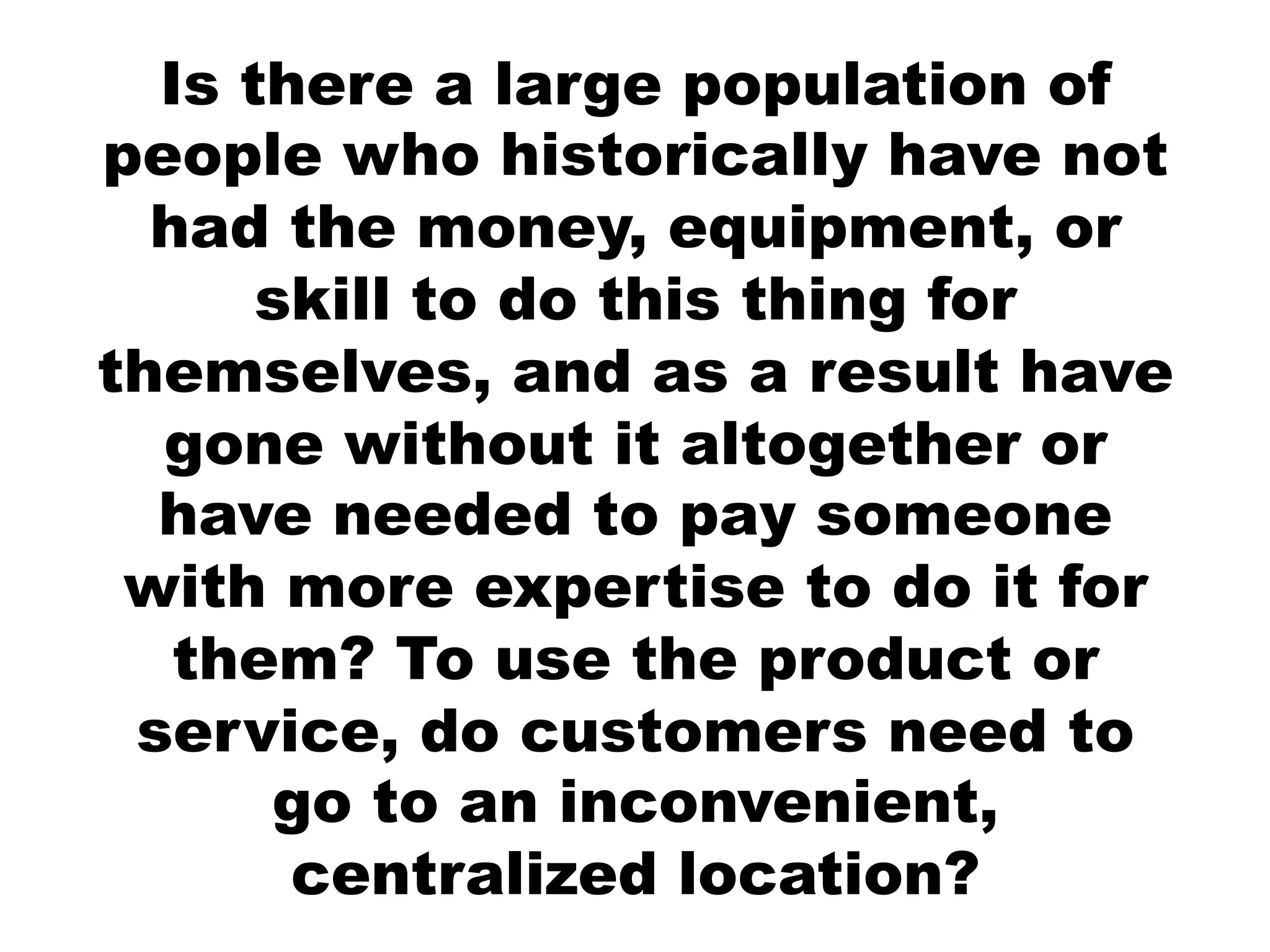 Is there a large population of
people who historically have not
  had the money, equipment, or
      skill to do this thing for
themselves, and as a result have
  gone without it altogether or
  have needed to pay someone
 with more expertise to do it for
   them? To use the product or
 service, do customers need to
      go to an inconvenient,
       centralized location?
 