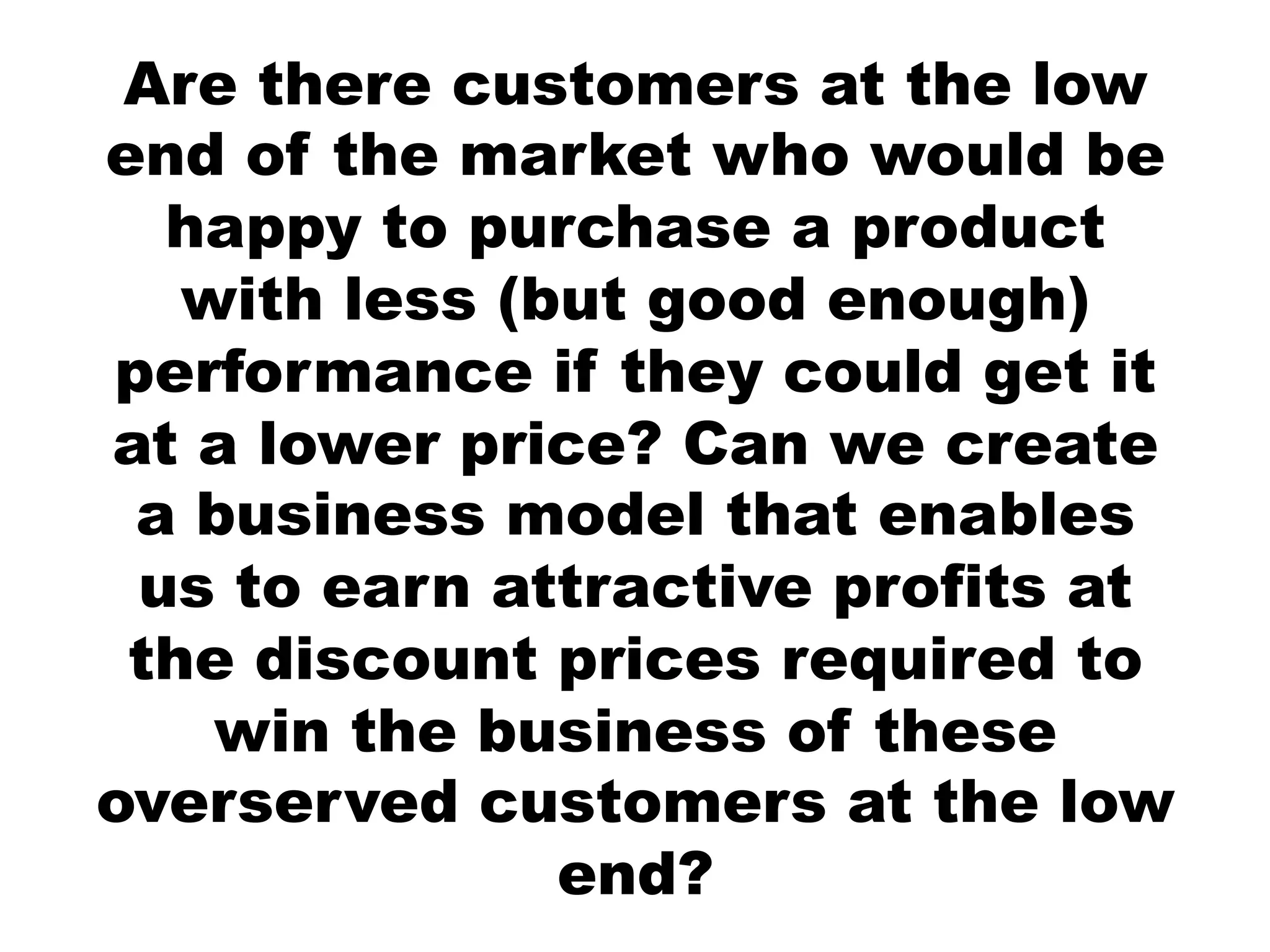 Are there customers at the low
end of the market who would be
  happy to purchase a product
   with less (but good enough)
performance if they could get it
at a lower price? Can we create
 a business model that enables
 us to earn attractive profits at
 the discount prices required to
    win the business of these
overserved customers at the low
               end?
 
