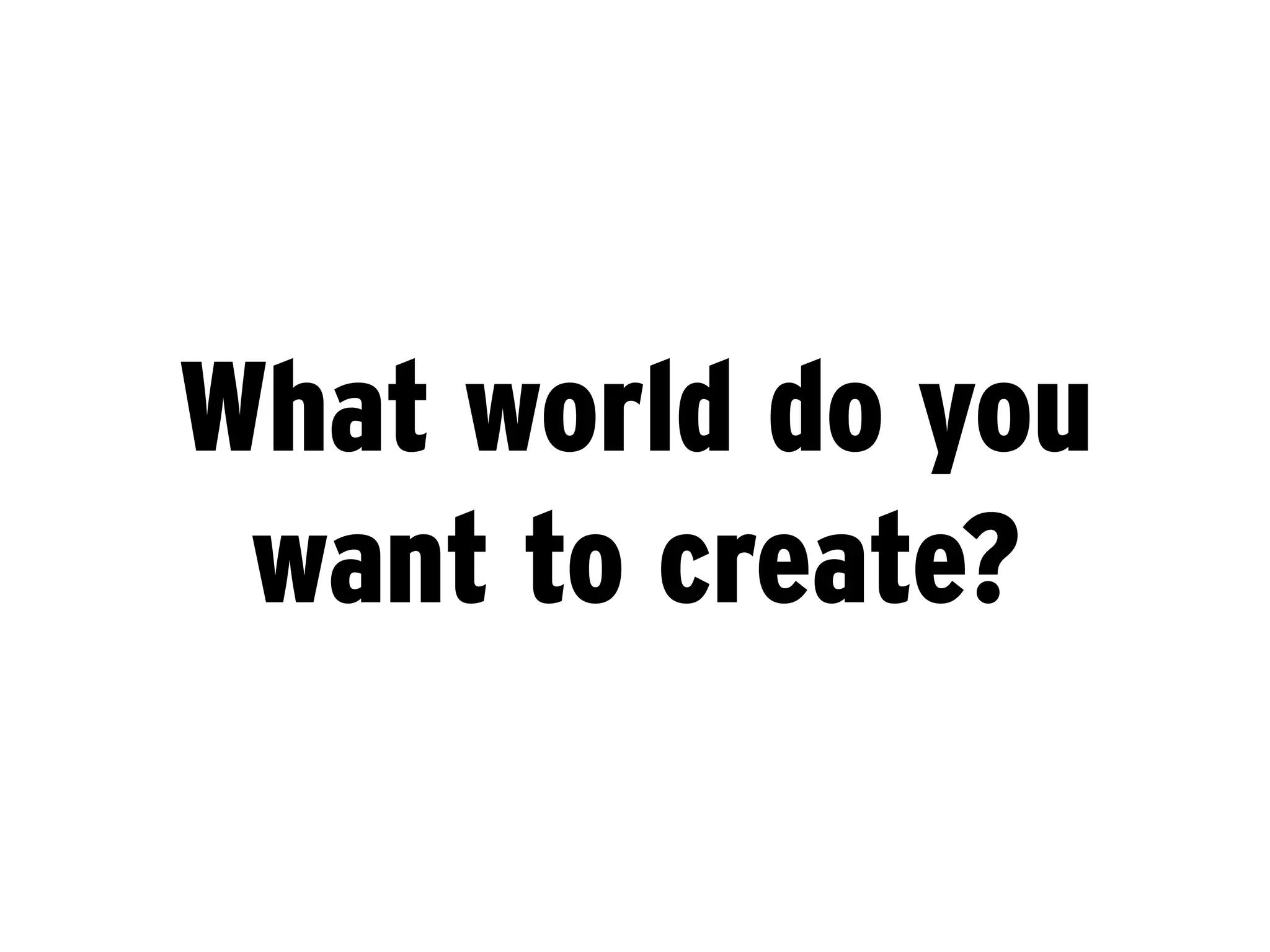 What world do you
 want to create?
 