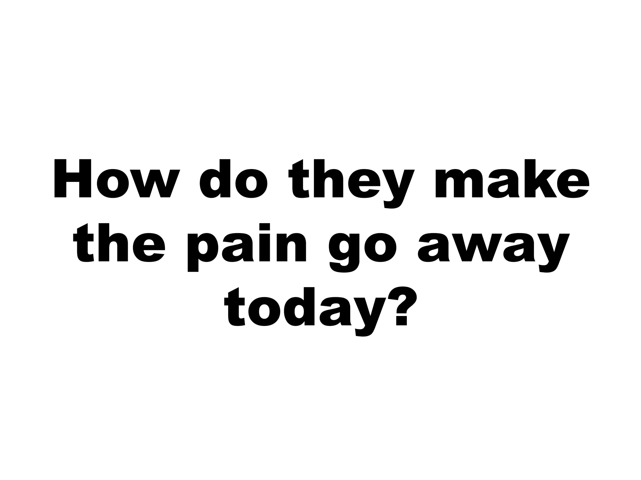 How do they make
the pain go away
     today?
 