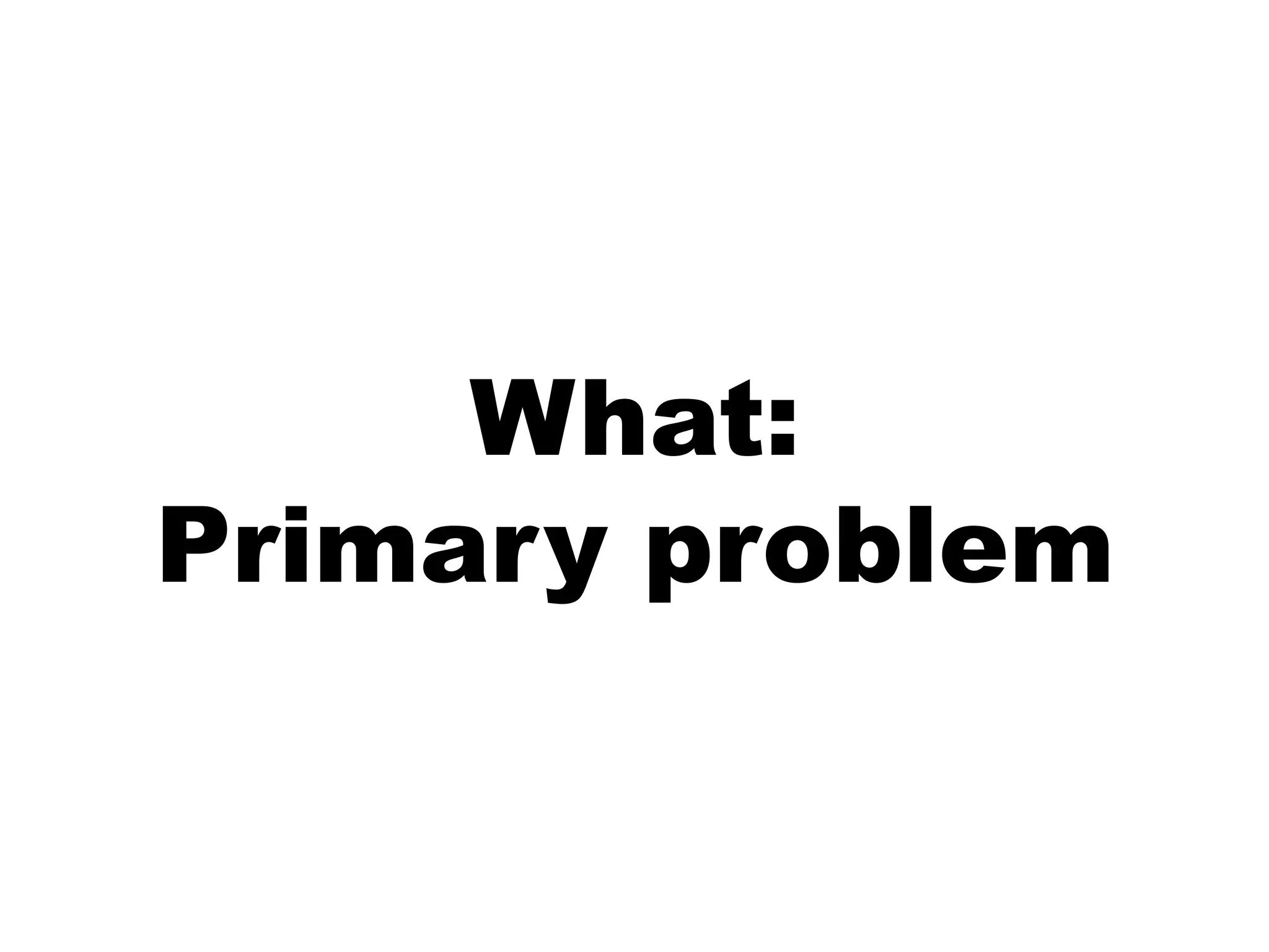 What:
Primary problem
 