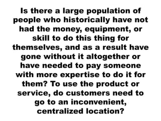 Is there a large population of
people who historically have not
  had the money, equipment, or
      skill to do this thing for
themselves, and as a result have
  gone without it altogether or
  have needed to pay someone
 with more expertise to do it for
   them? To use the product or
 service, do customers need to
      go to an inconvenient,
       centralized location?
 