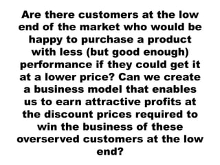 Are there customers at the low
end of the market who would be
  happy to purchase a product
   with less (but good enough)
performance if they could get it
at a lower price? Can we create
 a business model that enables
 us to earn attractive profits at
 the discount prices required to
    win the business of these
overserved customers at the low
               end?
 