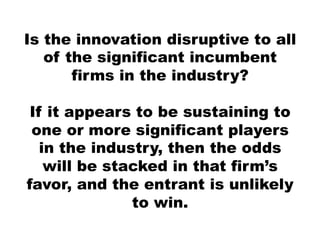 Is the innovation disruptive to all
   of the significant incumbent
       firms in the industry?

 If it appears to be sustaining to
 one or more significant players
   in the industry, then the odds
    will be stacked in that firm’s
favor, and the entrant is unlikely
               to win.
 