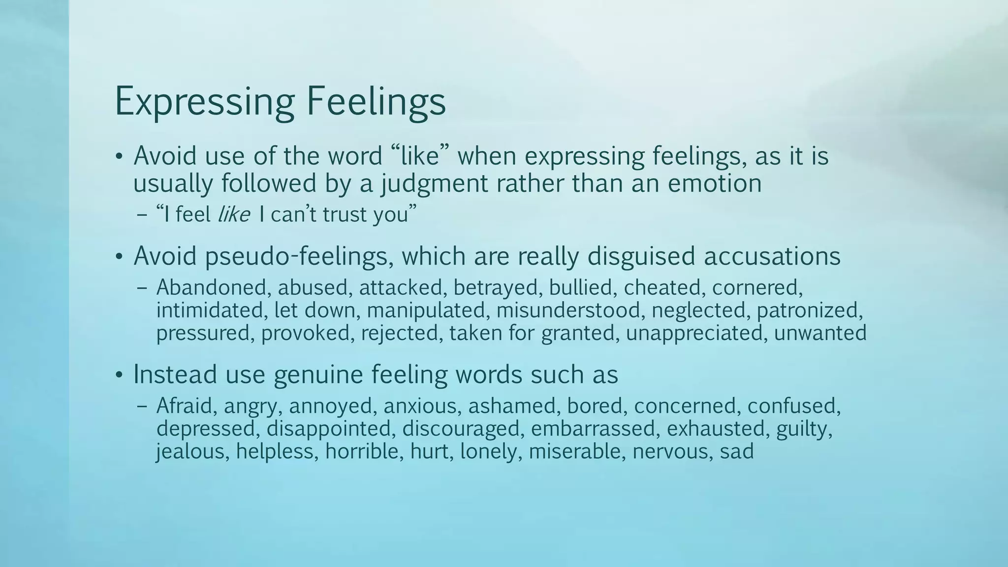 Expressing Feelings
• Avoid use of the word “like” when expressing feelings, as it is
usually followed by a judgment rather than an emotion
– “I feel like I can’t trust you”
• Avoid pseudo-feelings, which are really disguised accusations
– Abandoned, abused, attacked, betrayed, bullied, cheated, cornered,
intimidated, let down, manipulated, misunderstood, neglected, patronized,
pressured, provoked, rejected, taken for granted, unappreciated, unwanted
• Instead use genuine feeling words such as
– Afraid, angry, annoyed, anxious, ashamed, bored, concerned, confused,
depressed, disappointed, discouraged, embarrassed, exhausted, guilty,
jealous, helpless, horrible, hurt, lonely, miserable, nervous, sad
 