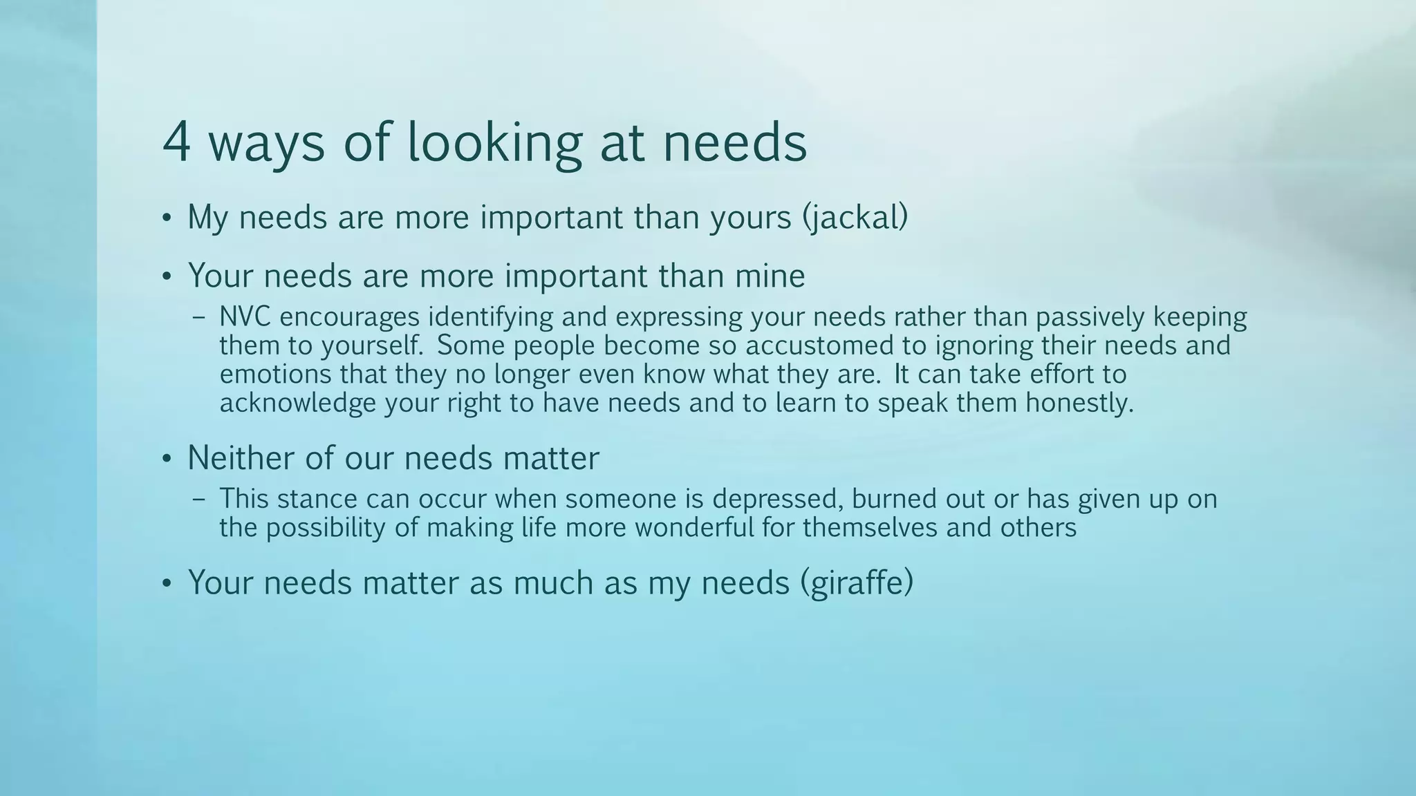 4 ways of looking at needs
• My needs are more important than yours (jackal)
• Your needs are more important than mine
– NVC encourages identifying and expressing your needs rather than passively keeping
them to yourself. Some people become so accustomed to ignoring their needs and
emotions that they no longer even know what they are. It can take effort to
acknowledge your right to have needs and to learn to speak them honestly.
• Neither of our needs matter
– This stance can occur when someone is depressed, burned out or has given up on
the possibility of making life more wonderful for themselves and others
• Your needs matter as much as my needs (giraffe)
 