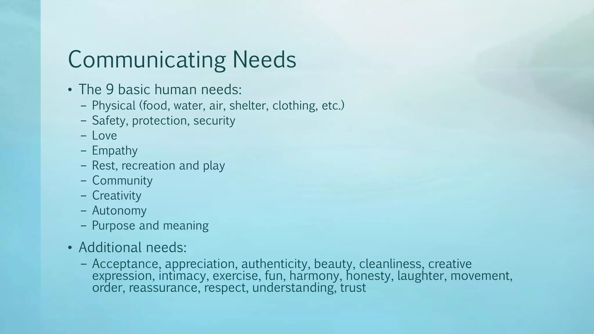 Communicating Needs
• The 9 basic human needs:
– Physical (food, water, air, shelter, clothing, etc.)
– Safety, protection, security
– Love
– Empathy
– Rest, recreation and play
– Community
– Creativity
– Autonomy
– Purpose and meaning
• Additional needs:
– Acceptance, appreciation, authenticity, beauty, cleanliness, creative
expression, intimacy, exercise, fun, harmony, honesty, laughter, movement,
order, reassurance, respect, understanding, trust
 