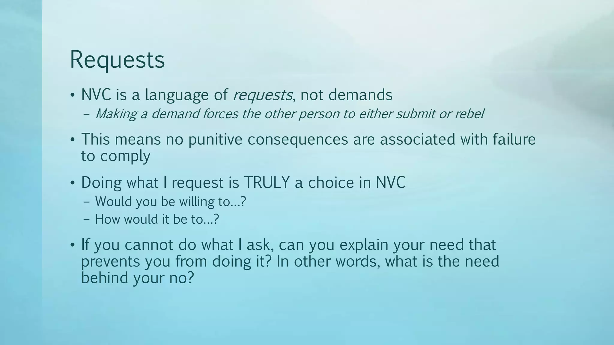Requests
• NVC is a language of requests, not demands
– Making a demand forces the other person to either submit or rebel
• This means no punitive consequences are associated with failure
to comply
• Doing what I request is TRULY a choice in NVC
– Would you be willing to…?
– How would it be to…?
• If you cannot do what I ask, can you explain your need that
prevents you from doing it? In other words, what is the need
behind your no?
 