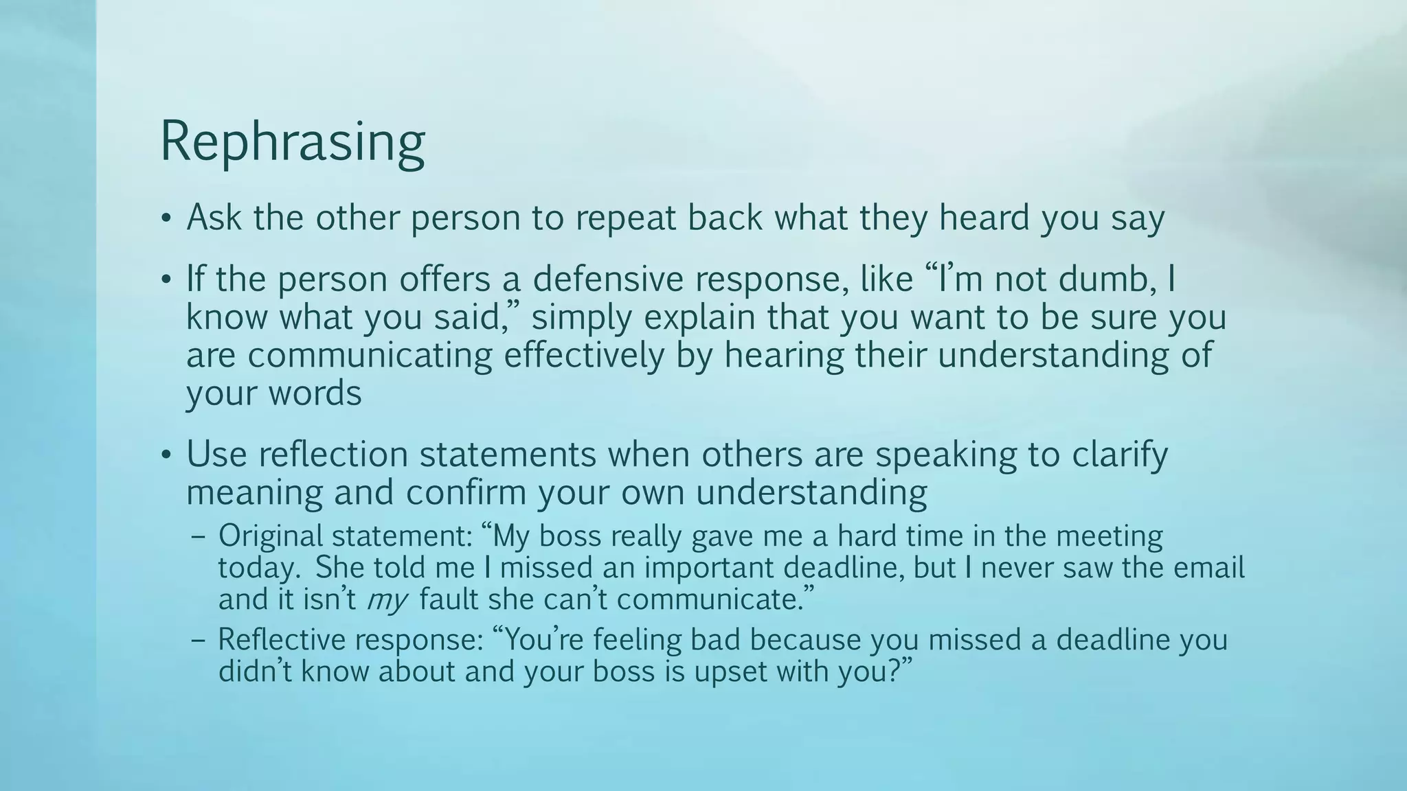 Rephrasing
• Ask the other person to repeat back what they heard you say
• If the person offers a defensive response, like “I’m not dumb, I
know what you said,” simply explain that you want to be sure you
are communicating effectively by hearing their understanding of
your words
• Use reflection statements when others are speaking to clarify
meaning and confirm your own understanding
– Original statement: “My boss really gave me a hard time in the meeting
today. She told me I missed an important deadline, but I never saw the email
and it isn’t my fault she can’t communicate.”
– Reflective response: “You’re feeling bad because you missed a deadline you
didn’t know about and your boss is upset with you?”
 