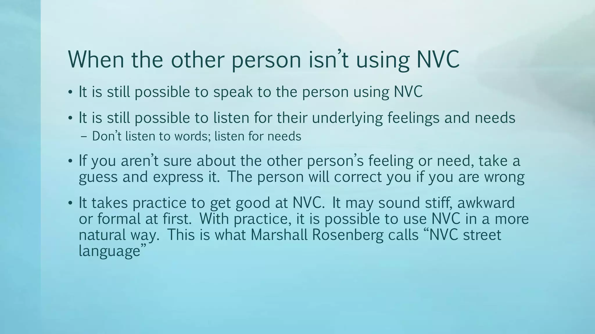 When the other person isn’t using NVC
• It is still possible to speak to the person using NVC
• It is still possible to listen for their underlying feelings and needs
– Don’t listen to words; listen for needs
• If you aren’t sure about the other person’s feeling or need, take a
guess and express it. The person will correct you if you are wrong
• It takes practice to get good at NVC. It may sound stiff, awkward
or formal at first. With practice, it is possible to use NVC in a more
natural way. This is what Marshall Rosenberg calls “NVC street
language”
 