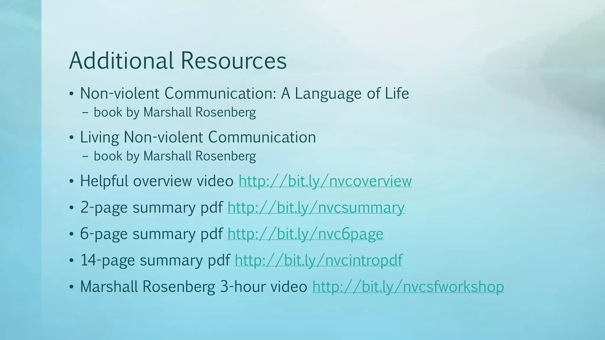 Additional Resources
• Non-violent Communication: A Language of Life
– book by Marshall Rosenberg
• Living Non-violent Communication
– book by Marshall Rosenberg
• Helpful overview video http://bit.ly/nvcoverview
• 2-page summary pdf http://bit.ly/nvcsummary
• 6-page summary pdf http://bit.ly/nvc6page
• 14-page summary pdf http://bit.ly/nvcintropdf
• Marshall Rosenberg 3-hour video http://bit.ly/nvcsfworkshop
 