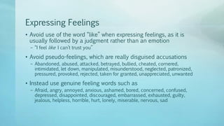 Expressing Feelings
• Avoid use of the word “like” when expressing feelings, as it is
usually followed by a judgment rather than an emotion
– “I feel like I can’t trust you”
• Avoid pseudo-feelings, which are really disguised accusations
– Abandoned, abused, attacked, betrayed, bullied, cheated, cornered,
intimidated, let down, manipulated, misunderstood, neglected, patronized,
pressured, provoked, rejected, taken for granted, unappreciated, unwanted
• Instead use genuine feeling words such as
– Afraid, angry, annoyed, anxious, ashamed, bored, concerned, confused,
depressed, disappointed, discouraged, embarrassed, exhausted, guilty,
jealous, helpless, horrible, hurt, lonely, miserable, nervous, sad
 