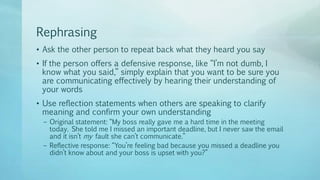 Rephrasing
• Ask the other person to repeat back what they heard you say
• If the person offers a defensive response, like “I’m not dumb, I
know what you said,” simply explain that you want to be sure you
are communicating effectively by hearing their understanding of
your words
• Use reflection statements when others are speaking to clarify
meaning and confirm your own understanding
– Original statement: “My boss really gave me a hard time in the meeting
today. She told me I missed an important deadline, but I never saw the email
and it isn’t my fault she can’t communicate.”
– Reflective response: “You’re feeling bad because you missed a deadline you
didn’t know about and your boss is upset with you?”
 
