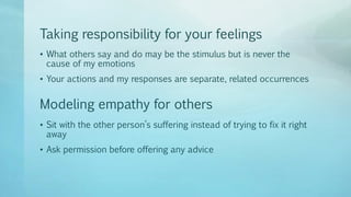 Taking responsibility for your feelings
• What others say and do may be the stimulus but is never the
cause of my emotions
• Your actions and my responses are separate, related occurrences
• Sit with the other person’s suffering instead of trying to fix it right
away
• Ask permission before offering any advice
Modeling empathy for others
 