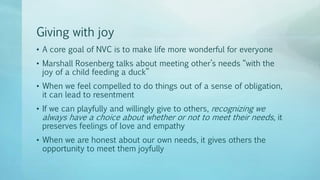 Giving with joy
• A core goal of NVC is to make life more wonderful for everyone
• Marshall Rosenberg talks about meeting other’s needs “with the
joy of a child feeding a duck”
• When we feel compelled to do things out of a sense of obligation,
it can lead to resentment
• If we can playfully and willingly give to others, recognizing we
always have a choice about whether or not to meet their needs, it
preserves feelings of love and empathy
• When we are honest about our own needs, it gives others the
opportunity to meet them joyfully
 