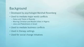 Background
• Developed by psychologist Marshall Rosenberg
• Used to mediate major world conflicts
– Hutus and Tutsis in Rwanda
– Warring Christian and Muslim tribes in Nigeria
– Jews and Palestinians in Israel
• Used to mediate business conflicts
• Used in therapy settings
• Used for social change initiatives
 