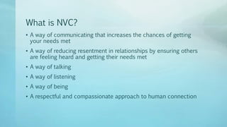 What is NVC?
• A way of communicating that increases the chances of getting
your needs met
• A way of reducing resentment in relationships by ensuring others
are feeling heard and getting their needs met
• A way of talking
• A way of listening
• A way of being
• A respectful and compassionate approach to human connection
 