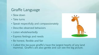 Giraffe Language
• Slow down
• Take turns
• Speak respectfully and compassionately
• Describe observed behaviors
• Listen wholeheartedly
• Express feelings and needs
• Be honest, flexible and fair
• Called this because giraffe’s have the largest hearts of any land
mammal. Giraffe’s are also gentle and can see the big picture.
 