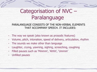 Categorisation of NVC – Paralanguage  PARALANGUAGE CONSISTS OF THE NON-VERBAL ELEMENTS THAT ACCOMPANY SPEECH. IT INCLUDES: The way we speak (also known as prosodic features) Volume, pitch, intonation, speed of delivery, articulation, rhythm The sounds we make other than language Laughter, crying, yawning, sighing, screeching, coughing Filled pauses such as ‘Mmmm’, ‘Ahhh’, ‘Ummm’ Unfilled pauses 