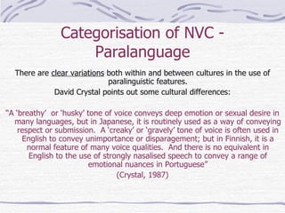 Categorisation of NVC - Paralanguage There are  clear variations  both within and between cultures in the use of paralinguistic features. David Crystal points out some cultural differences: “ A ‘breathy’  or ‘husky’ tone of voice conveys deep emotion or sexual desire in many languages, but in Japanese, it is routinely used as a way of conveying respect or submission.  A ‘creaky’ or ‘gravely’ tone of voice is often used in English to convey unimportance or disparagement; but in Finnish, it is a normal feature of many voice qualities.  And there is no equivalent in English to the use of strongly nasalised speech to convey a range of emotional nuances in Portuguese” (Crystal, 1987) 
