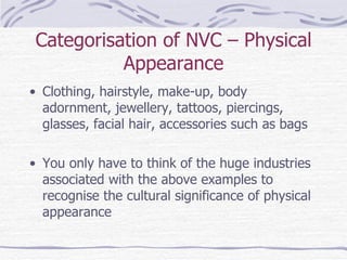 Categorisation of NVC – Physical Appearance Clothing, hairstyle, make-up, body adornment, jewellery, tattoos, piercings, glasses, facial hair, accessories such as bags You only have to think of the huge industries associated with the above examples to recognise the cultural significance of physical appearance 
