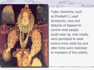 Tudor monarchs, such as Elizabeth I, used Sumptuary Laws and Statutes of Apparel to control what people could wear eg. only royalty  were permitted to wear ermine trims while fox and otter trims were restricted  to members of the nobility. 