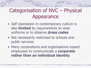Categorisation of NVC – Physical Appearance Self expression in contemporary culture is also  limited  by requirements to wear uniforms or to observe  dress codes Not necessarily restricted to schools and public services Many corporations and organisations expect employees to communicate a  corporate rather than an individual identity 