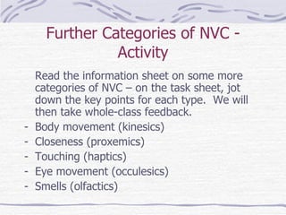 Further Categories of NVC - Activity Read the information sheet on some more categories of NVC – on the task sheet, jot down the key points for each type.  We will then take whole-class feedback. Body movement (kinesics) Closeness (proxemics) Touching (haptics) Eye movement (occulesics) Smells (olfactics) 