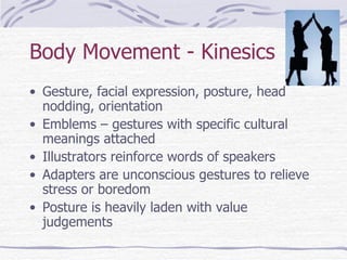 Body Movement - Kinesics Gesture, facial expression, posture, head nodding, orientation Emblems – gestures with specific cultural meanings attached Illustrators reinforce words of speakers Adapters are unconscious gestures to relieve stress or boredom Posture is heavily laden with value judgements 